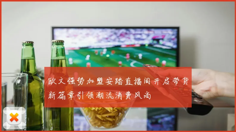 欧文强势加盟安踏直播间开启带货新篇章引领潮流消费风尚