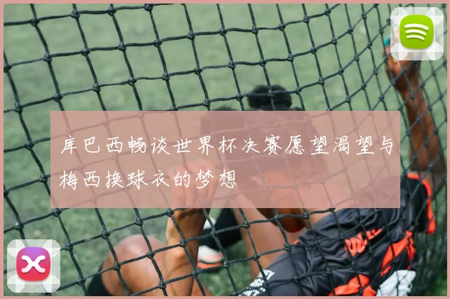库巴西畅谈世界杯决赛愿望渴望与梅西换球衣的梦想