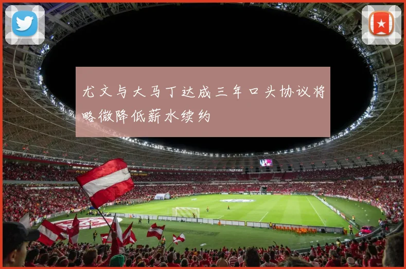 尤文与大马丁达成三年口头协议将略微降低薪水续约