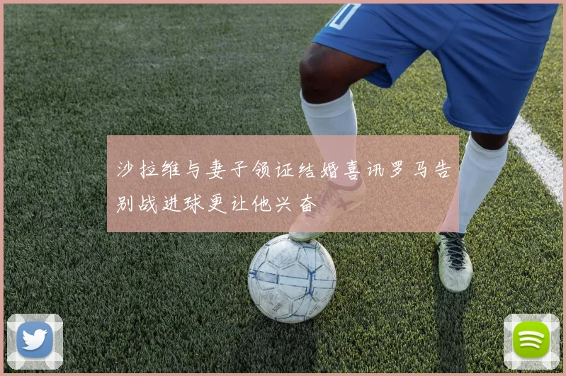 沙拉维与妻子领证结婚喜讯罗马告别战进球更让他兴奋