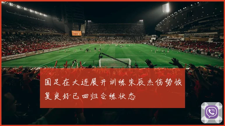 国足在大连展开训练朱辰杰伤势恢复良好已回归合练状态