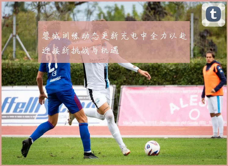 蓉城训练动态更新充电中全力以赴迎接新挑战与机遇