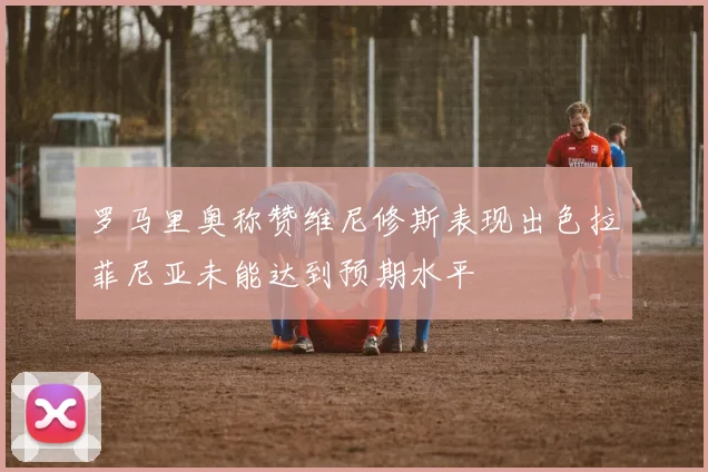 罗马里奥称赞维尼修斯表现出色拉菲尼亚未能达到预期水平