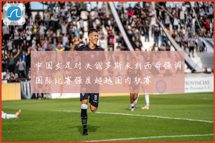 中国女足对决俄罗斯米利西奇强调国际比赛强度超越国内联赛