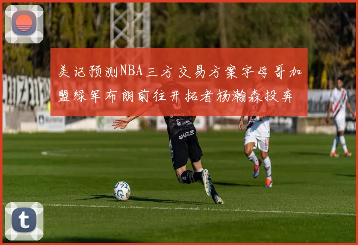 美记预测NBA三方交易方案字母哥加盟绿军布朗前往开拓者杨瀚森投奔雄鹿