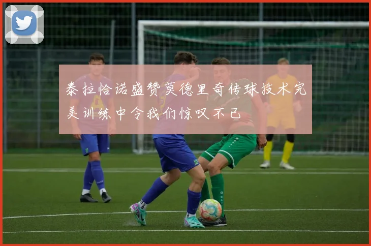 泰拉恰诺盛赞莫德里奇传球技术完美训练中令我们惊叹不已