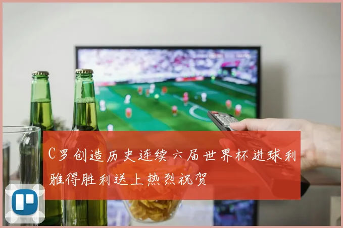 C罗创造历史连续六届世界杯进球利雅得胜利送上热烈祝贺