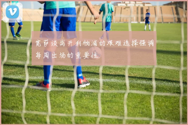 宽萨谈离开利物浦的艰难选择强调每周出场的重要性