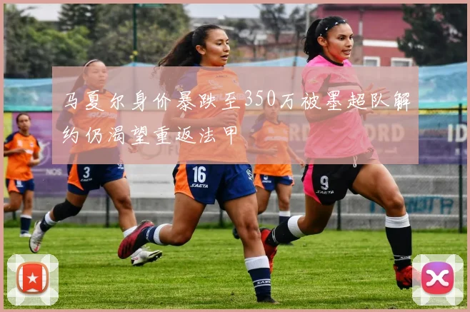 马夏尔身价暴跌至350万被墨超队解约仍渴望重返法甲