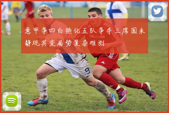 意甲争四白热化五队争夺三席国米静观其变局势复杂难测