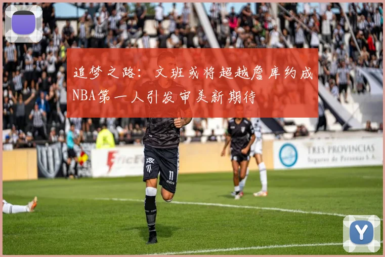 追梦之路：文班或将超越詹库约成NBA第一人引发审美新期待