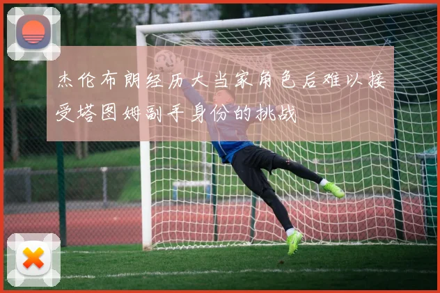 杰伦布朗经历大当家角色后难以接受塔图姆副手身份的挑战