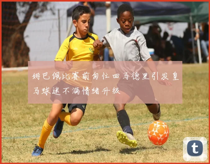 姆巴佩比赛前匆忙回马德里引发皇马球迷不满情绪升级