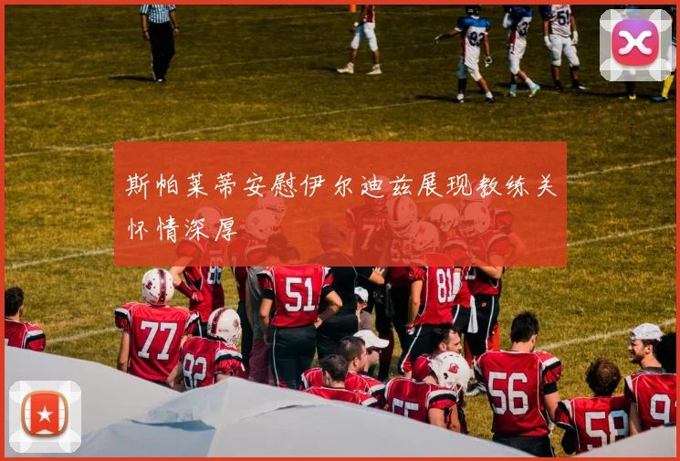斯帕莱蒂安慰伊尔迪兹展现教练关怀情深厚