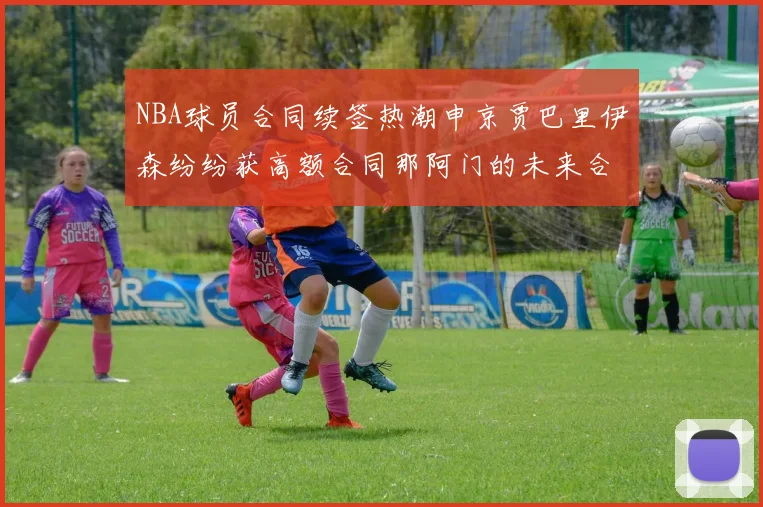 NBA球员合同续签热潮申京贾巴里伊森纷纷获高额合同那阿门的未来合同将如何定价